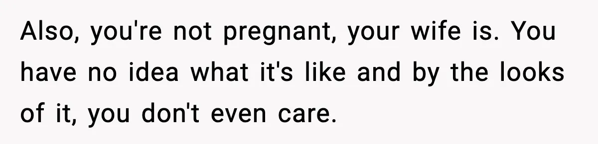 Also, you're not pregnant, your wife is. You have no idea what it's like and by the looks of it, you don't even care.