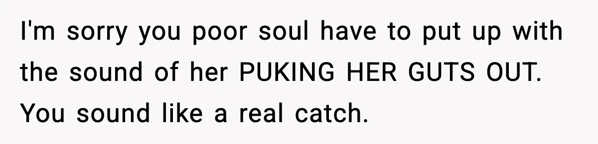 I'm sorry you poor soul have to put up with the sound of her PUKING HER GUTS OUT. You sound like a real catch.
