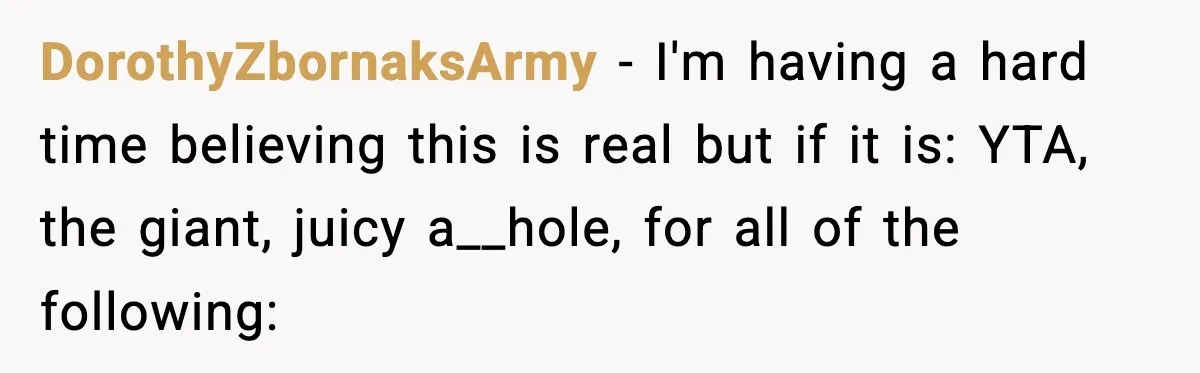 DorothyZbornaksArmy − I'm having a hard time believing this is real but if it is: YTA, the giant, juicy a__hole, for all of the following: