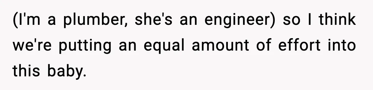 (I'm a plumber, she's an engineer) so I think we're putting an equal amount of effort into this baby.