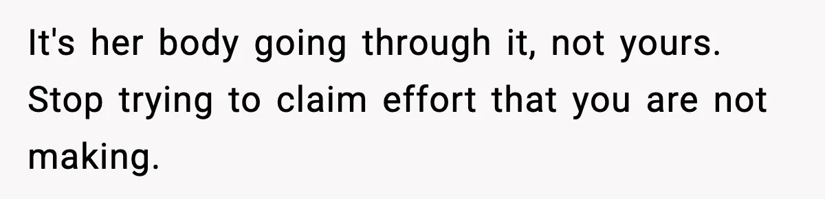 It's her body going through it, not yours. Stop trying to claim effort that you are not making.