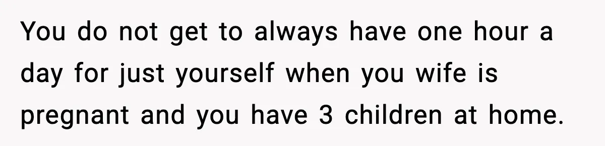 You do not get to always have one hour a day for just yourself when you wife is pregnant and you have 3 children at home.