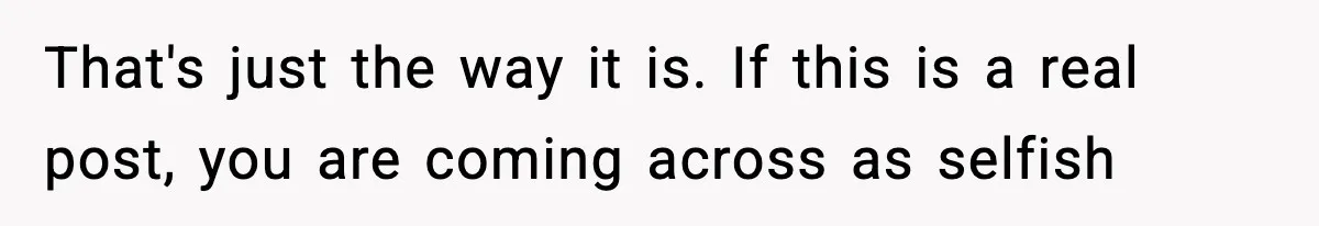 That's just the way it is. If this is a real post, you are coming across as selfish