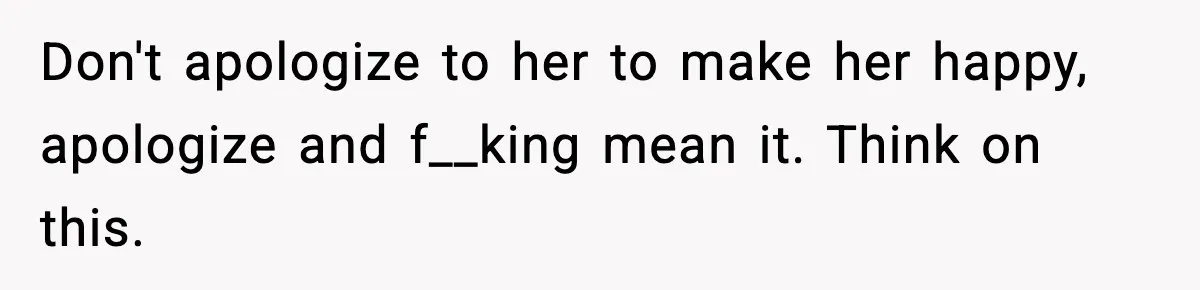 Don't apologize to her to make her happy, apologize and f__king mean it. Think on this.