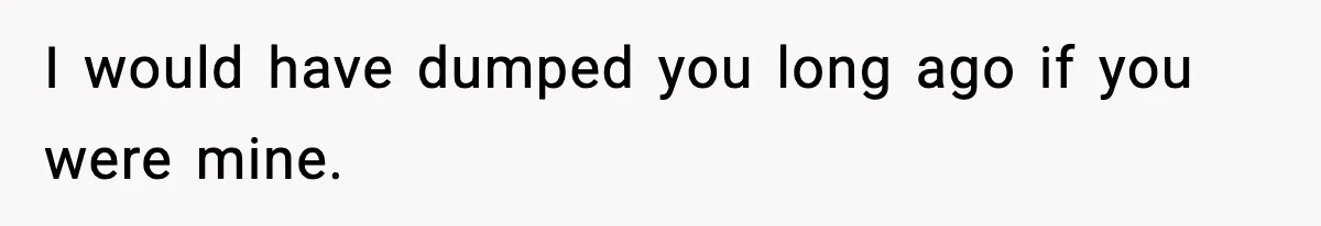 I would have dumped you long ago if you were mine.