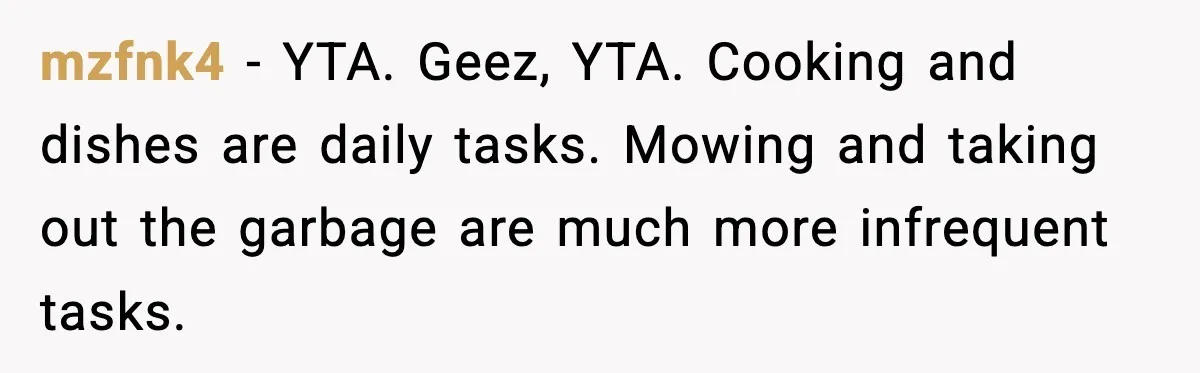 mzfnk4 − YTA. Geez, YTA. Cooking and dishes are daily tasks. Mowing and taking out the garbage are much more infrequent tasks.