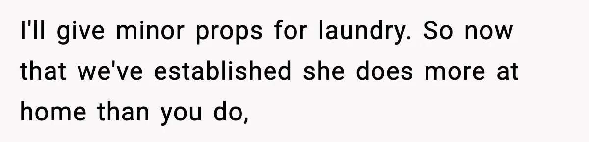 I'll give minor props for laundry. So now that we've established she does more at home than you do,