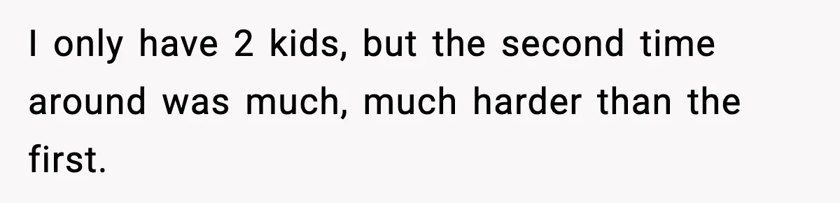 I only have 2 kids, but the second time around was much, much harder than the first.