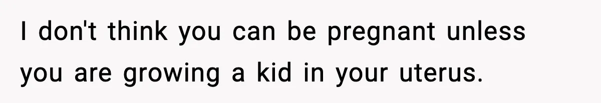 I don't think you can be pregnant unless you are growing a kid in your uterus.