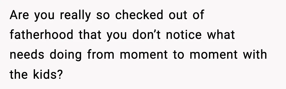 Are you really so checked out of fatherhood that you don’t notice what needs doing from moment to moment with the kids?