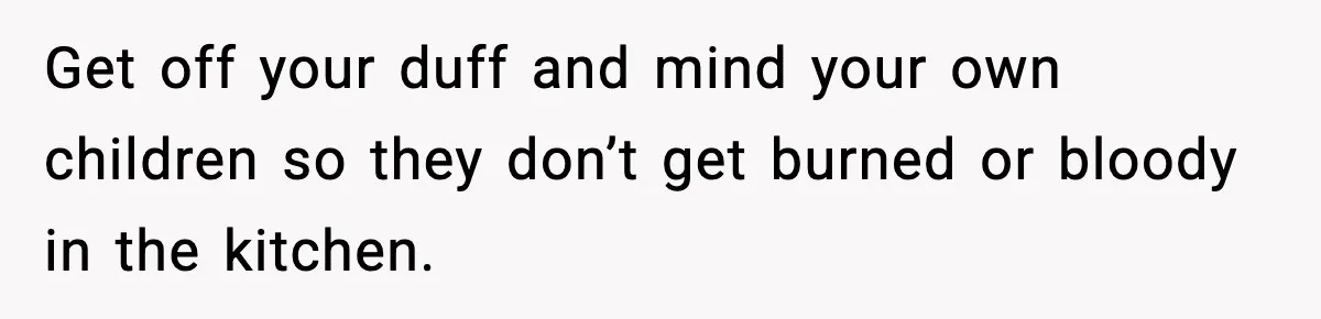 Get off your duff and mind your own children so they don’t get burned or bloody in the kitchen.