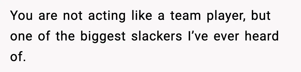 You are not acting like a team player, but one of the biggest slackers I’ve ever heard of.