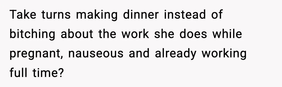 Take turns making dinner instead of bitching about the work she does while pregnant, nauseous and already working full time?
