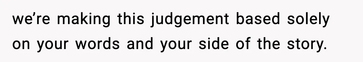 we’re making this judgement based solely on your words and your side of the story.