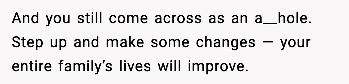 And you still come across as an a__hole. Step up and make some changes — your entire family’s lives will improve.