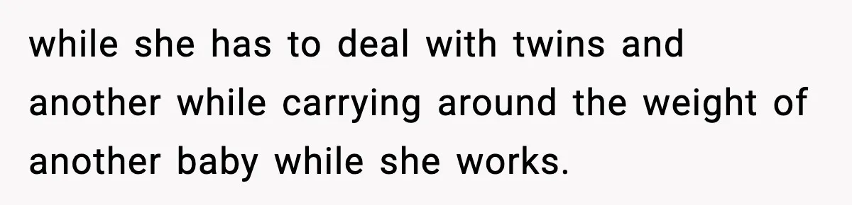 while she has to deal with twins and another while carrying around the weight of another baby while she works.