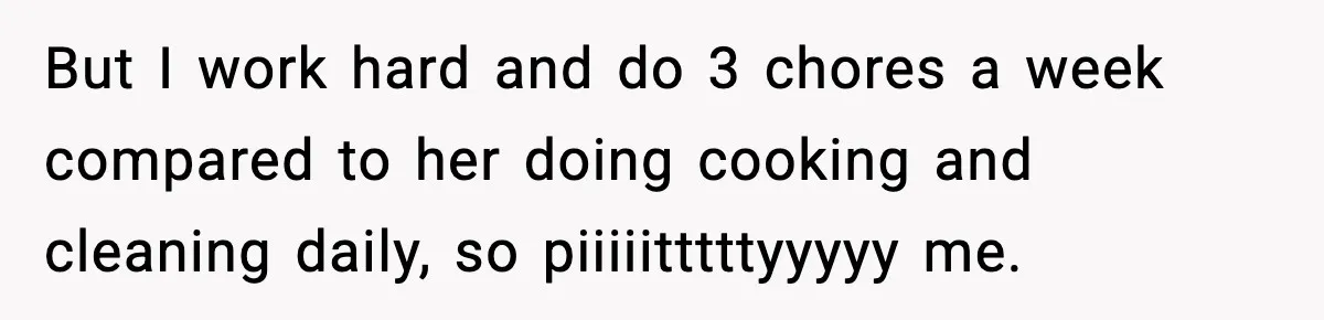 But I work hard and do 3 chores a week compared to her doing cooking and cleaning daily, so piiiiitttttyyyyy me.