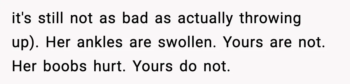 it's still not as bad as actually throwing up). Her ankles are swollen. Yours are not. Her boobs hurt. Yours do not.