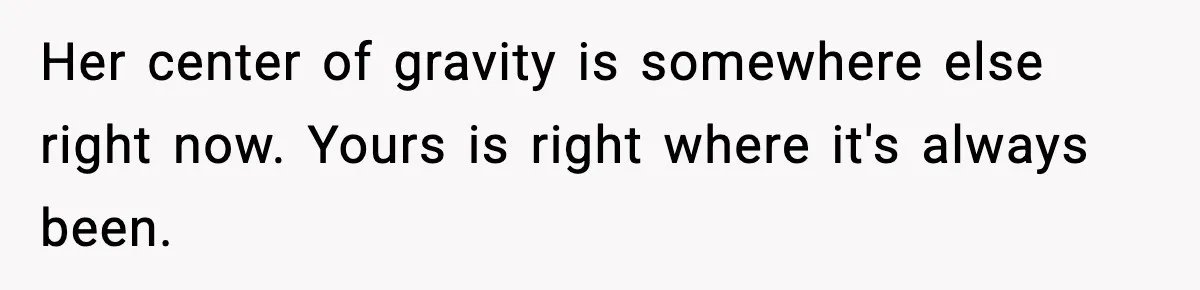 Her center of gravity is somewhere else right now. Yours is right where it's always been.