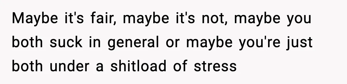 Maybe it's fair, maybe it's not, maybe you both suck in general or maybe you're just both under a shitload of stress