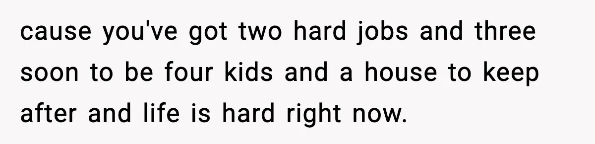cause you've got two hard jobs and three soon to be four kids and a house to keep after and life is hard right now.