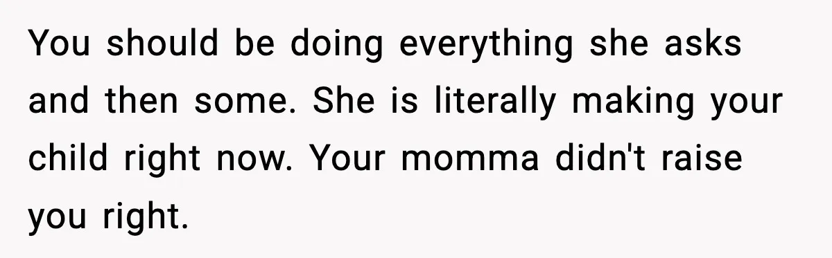 You should be doing everything she asks and then some. She is literally making your child right now. Your momma didn't raise you right.