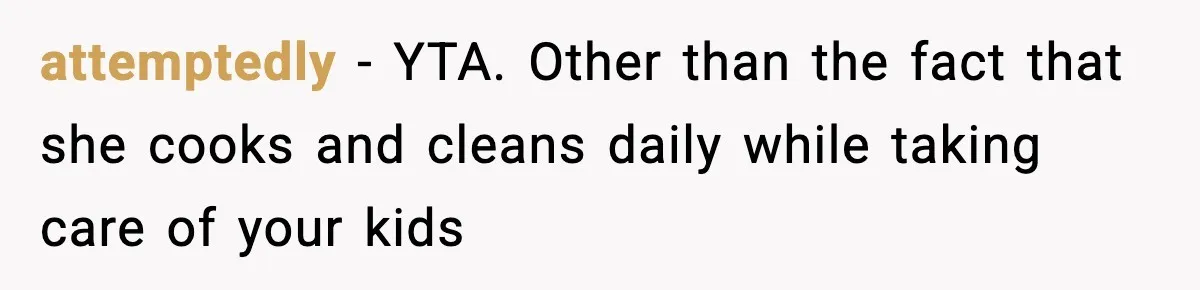 attemptedly − YTA. Other than the fact that she cooks and cleans daily while taking care of your kids