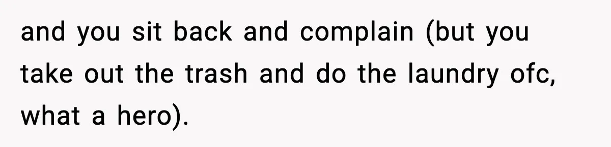 and you sit back and complain (but you take out the trash and do the laundry ofc, what a hero).