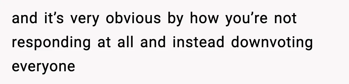 and it’s very obvious by how you’re not responding at all and instead downvoting everyone
