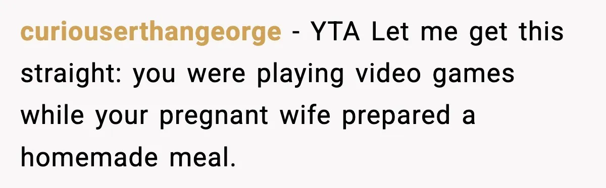 curiouserthangeorge − YTA Let me get this straight: you were playing video games while your pregnant wife prepared a homemade meal.