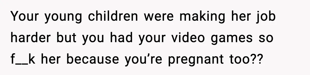 Your young children were making her job harder but you had your video games so f__k her because you’re pregnant too??