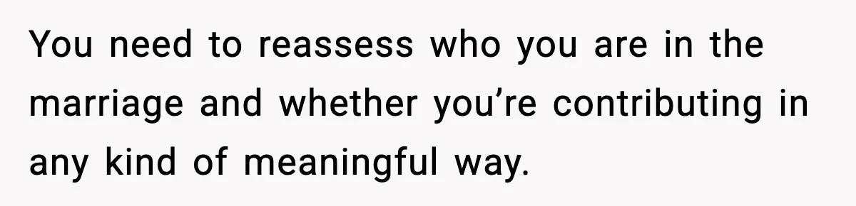 You need to reassess who you are in the marriage and whether you’re contributing in any kind of meaningful way.