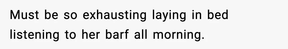 Must be so exhausting laying in bed listening to her barf all morning.