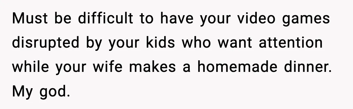 Must be difficult to have your video games disrupted by your kids who want attention while your wife makes a homemade dinner. My god.