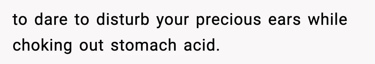 to dare to disturb your precious ears while choking out stomach acid.