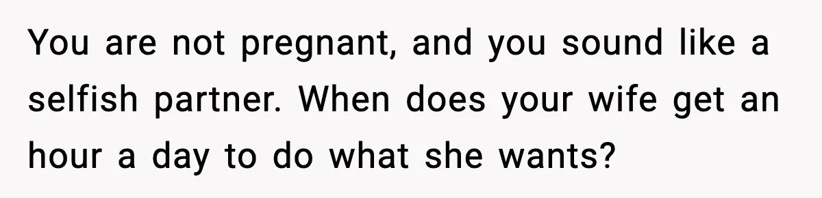 You are not pregnant, and you sound like a selfish partner. When does your wife get an hour a day to do what she wants?