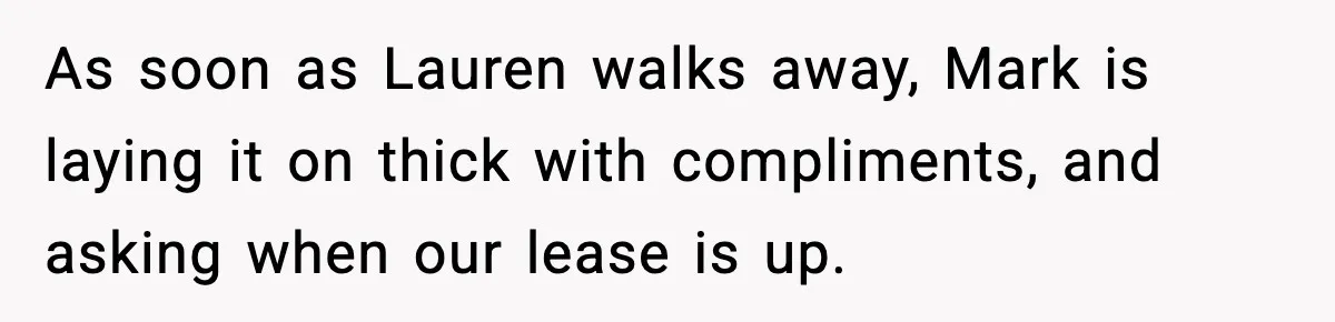 As soon as Lauren walks away, Mark is laying it on thick with compliments, and asking when our lease is up.