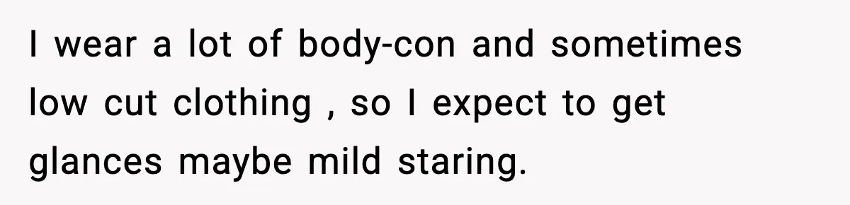 I wear a lot of body-con and sometimes low cut clothing , so I expect to get glances maybe mild staring.