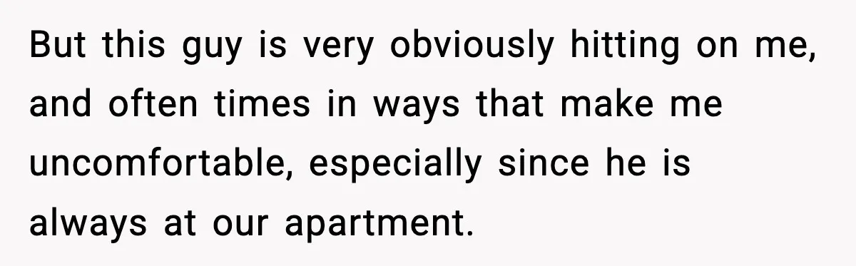 But this guy is very obviously hitting on me, and often times in ways that make me uncomfortable, especially since he is always at our apartment.