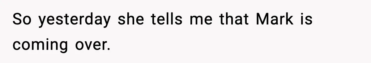 So yesterday she tells me that Mark is coming over.