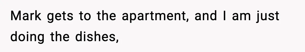 Mark gets to the apartment, and I am just doing the dishes,
