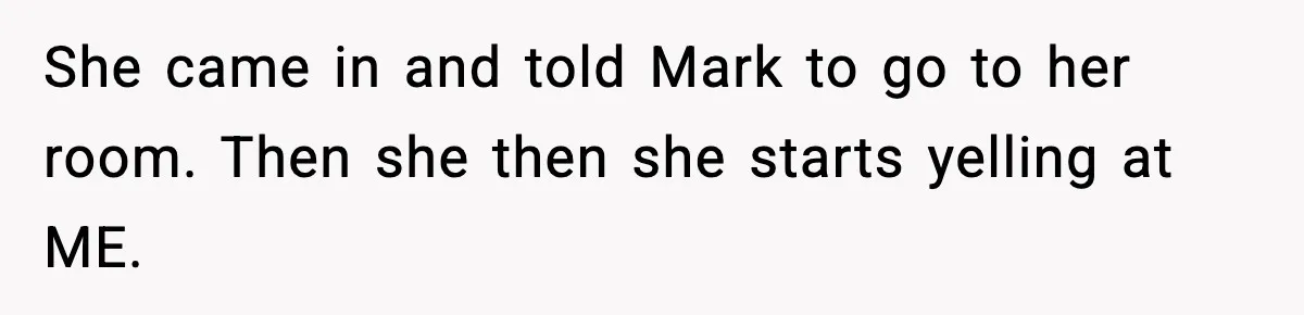 She came in and told Mark to go to her room. Then she then she starts yelling at ME.
