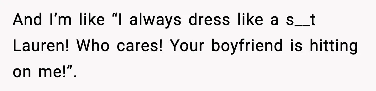 And I’m like “I always dress like a s__t Lauren! Who cares! Your boyfriend is hitting on me!”.