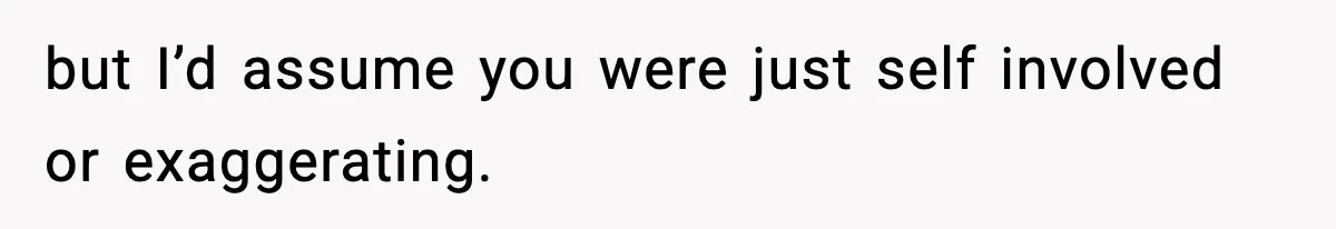 but I’d assume you were just self involved or exaggerating.