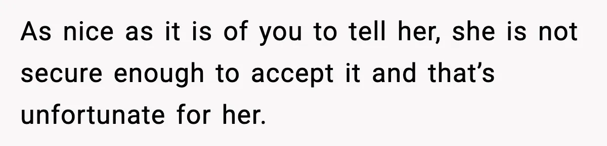 As nice as it is of you to tell her, she is not secure enough to accept it and that’s unfortunate for her.