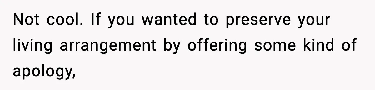 Not cool. If you wanted to preserve your living arrangement by offering some kind of apology,