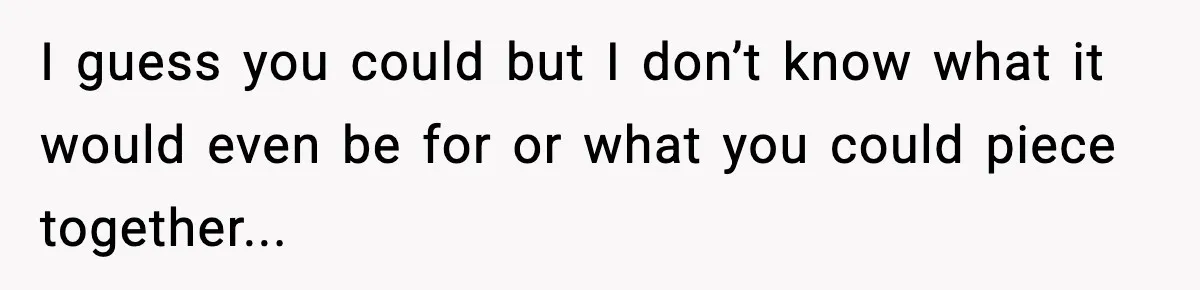 I guess you could but I don’t know what it would even be for or what you could piece together...