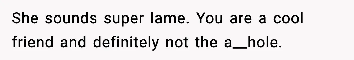 She sounds super lame. You are a cool friend and definitely not the a__hole.