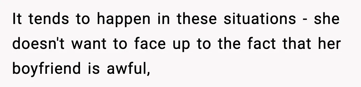 It tends to happen in these situations - she doesn't want to face up to the fact that her boyfriend is awful,