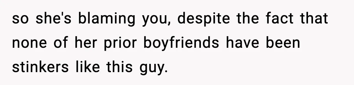 so she's blaming you, despite the fact that none of her prior boyfriends have been stinkers like this guy.